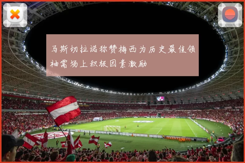 马斯切拉诺称赞梅西为历史最佳领袖需场上积极因素激励