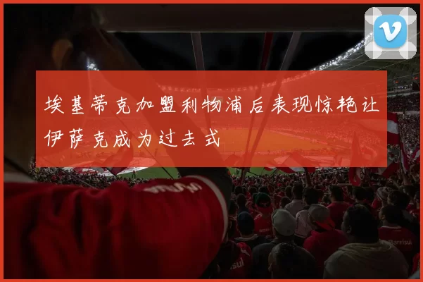埃基蒂克加盟利物浦后表现惊艳让伊萨克成为过去式