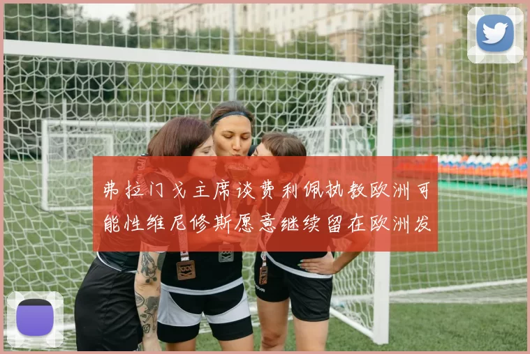 弗拉门戈主席谈费利佩执教欧洲可能性维尼修斯愿意继续留在欧洲发展