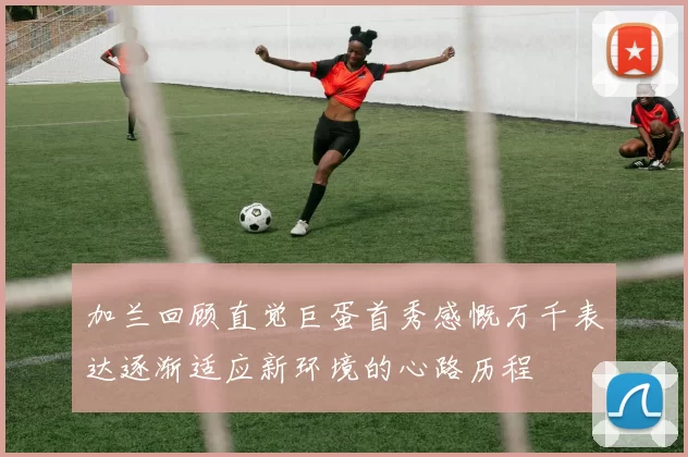 加兰回顾直觉巨蛋首秀感慨万千表达逐渐适应新环境的心路历程