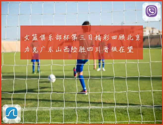 女篮俱乐部杯第三日精彩回顾北京力克广东山西险胜四川晋级在望