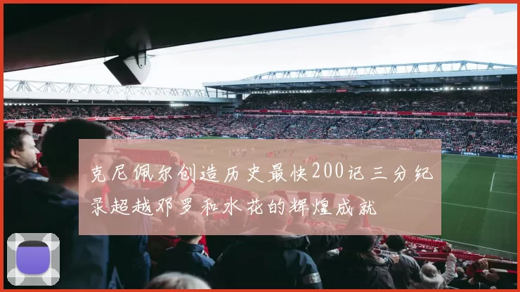 克尼佩尔创造历史最快200记三分纪录超越邓罗和水花的辉煌成就
