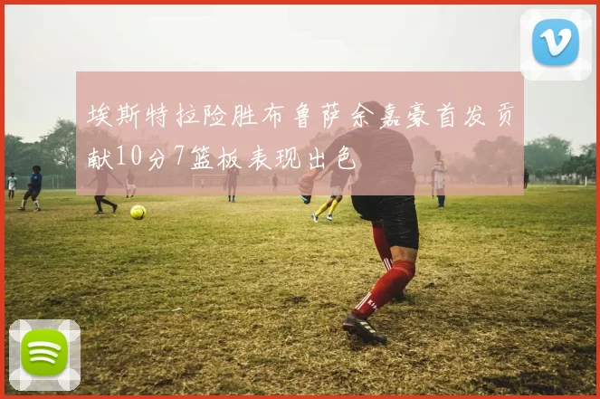 埃斯特拉险胜布鲁萨余嘉豪首发贡献10分7篮板表现出色
