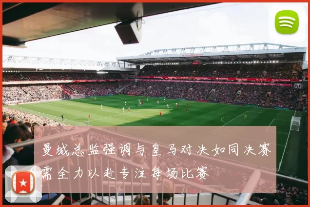 曼城总监强调与皇马对决如同决赛需全力以赴专注每场比赛