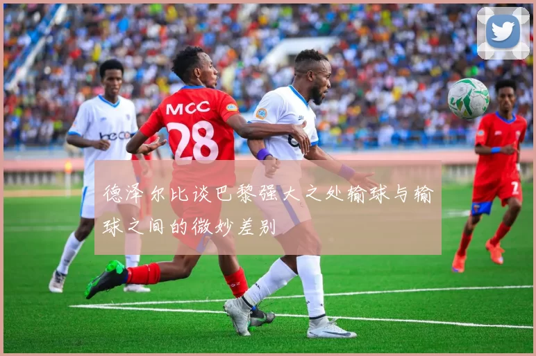 德泽尔比谈巴黎强大之处输球与输球之间的微妙差别