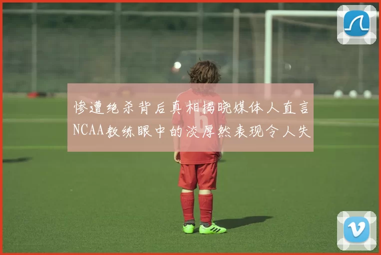 惨遭绝杀背后真相揭晓媒体人直言NCAA教练眼中的淡厚然表现令人失望