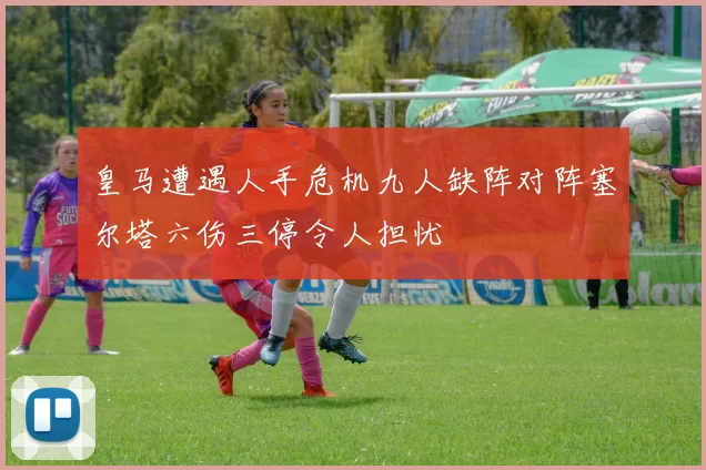 皇马遭遇人手危机九人缺阵对阵塞尔塔六伤三停令人担忧