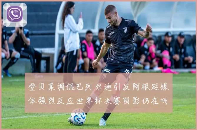 登贝莱调侃巴列尔迪引发阿根廷媒体强烈反应世界杯决赛阴影仍在吗