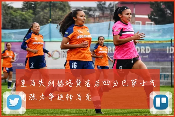 皇马失利赫塔费落后四分巴萨士气高涨力争逆转马竞
