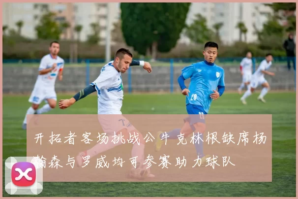 开拓者客场挑战公牛克林根缺席杨瀚森与罗威均可参赛助力球队