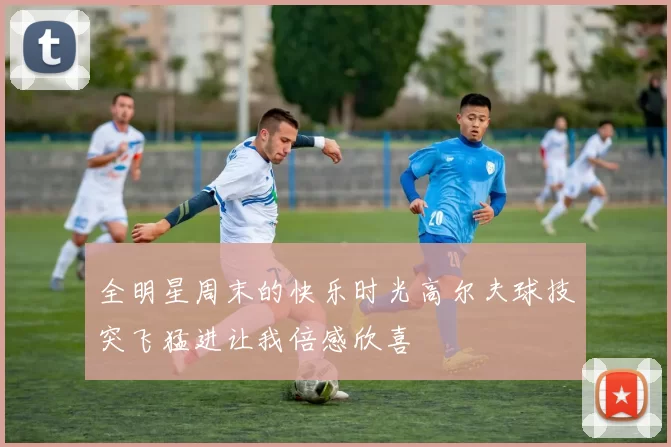 全明星周末的快乐时光高尔夫球技突飞猛进让我倍感欣喜