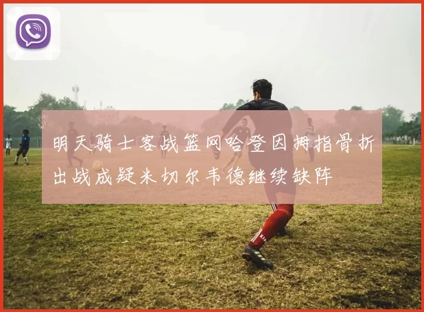 明天骑士客战篮网哈登因拇指骨折出战成疑米切尔韦德继续缺阵